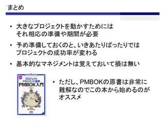 まとめ

• 大きなプロジェクトを動かすためには
  それ相応の準備や期間が必要
• 予め準備しておくのと、いきあたりばったりでは
  プロジェクトの成功率が変わる
• 基本的なマネジメントは覚えておいて損は無い

       • ただし、PMBOKの原書は非常に
         難解なのでこの本から始めるのが
         オススメ
 