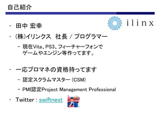 自己紹介

• 田中 宏幸
• (株)イリンクス 社長 / プログラマー
   – 現在Vita、PS3、フィーチャーフォンで
     ゲームやエンジン等作ってます。


• 一応プロマネの資格持ってます
   – 認定スクラムマスター (CSM)
   – PMI認定Project Management Professional
• Twitter : swiftnest
 