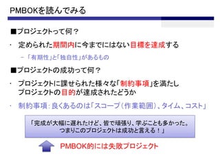 PMBOKを読んでみる

■プロジェクトって何？
• 定められた期間内に今までにはない目標を達成する
 – 「有期性」と「独自性」があるもの

■プロジェクトの成功って何？
• プロジェクトに課せられた様々な「制約事項」を満たし
  プロジェクトの目的が達成されたどうか
• 制約事項：良くあるのは「スコープ（作業範囲）、タイム、コスト」

   「完成が大幅に遅れたけど、皆で頑張り、学ぶことも多かった。
        つまりこのプロジェクトは成功と言える！」

         PMBOK的には失敗プロジェクト
 