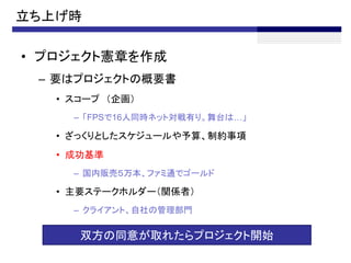 立ち上げ時

• プロジェクト憲章を作成
 – 要はプロジェクトの概要書
   • スコープ （企画）
     – 「FPSで16人同時ネット対戦有り。舞台は…」

   • ざっくりとしたスケジュールや予算、制約事項
   • 成功基準
     – 国内販売５万本、ファミ通でゴールド

   • 主要ステークホルダー（関係者）
     – クライアント、自社の管理部門


      双方の同意が取れたらプロジェクト開始
 