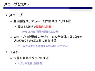 スコープとコスト

• スコープ
  – 企画書をズラズラーっと作業単位にリスト化
   • 最初は大雑把で段階的に詳細
        – PMBOKでは「段階的詳細化」という

  – スコープの変更はスケジュールなど全体に及ぶので
    プロジェクトの成功率に直結する
   • ゲームでは変更を抑制するのは難しいですが…

• コスト
  – 予算を月毎にグラフにする
   • 人月、外注費、設備費
 