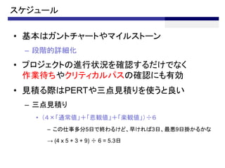 スケジュール

• 基本はガントチャートやマイルストーン
 – 段階的詳細化
• プロジェクトの進行状況を確認するだけでなく
  作業待ちやクリティカルパスの確認にも有効
• 見積る際はPERTや三点見積りを使うと良い
 – 三点見積り
   • （４×「通常値」＋「悲観値」＋「楽観値」）÷６
     – この仕事多分5日で終わるけど、早ければ3日、最悪9日掛かるかな

     → (4 x 5 + 3 + 9) ÷ 6 = 5.3日
 