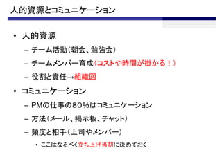 人的資源とコミュニケーション

• 人的資源
 – チーム活動（朝会、勉強会）
 – チームメンバー育成（コストや時間が掛かる！）
 – 役割と責任→組織図
• コミュニケーション
 – PMの仕事の８０％はコミュニケーション
 – 方法（メール、掲示板、チャット）
 – 頻度と相手（上司やメンバー）
   • ここはなるべく立ち上げ当初に決めておく
 