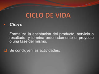 • Cierre

   Formaliza la aceptación del producto, servicio o
   resultado, y termina ordenadamente el proyecto
   o una fase del mismo.

 Se concluyen las actividades.
 