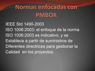 IEEE Std 1490-2003
ISO 1006:2003: el enfoque de la norma
ISO 1006:2003 es indicativo, y se
Establece a partir de suministros de
Diferentes directrices para gestionar la
Calidad en los proyectos.
 