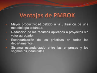 •   Mayor productividad debido a la utilización de una
    metodología estándar.
•   Reducción de los recursos aplicados a proyectos sin
    valor agregado.
•   Estandarización de las prácticas en todos los
    departamentos.
•   Sistema estandarizado entre las empresas y los
    segmentos industriales.
 