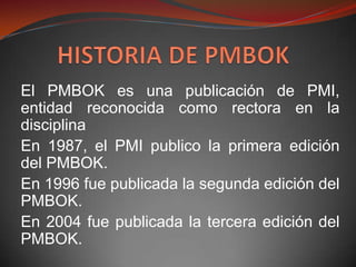 El PMBOK es una publicación de PMI,
entidad reconocida como rectora en la
disciplina
En 1987, el PMI publico la primera edición
del PMBOK.
En 1996 fue publicada la segunda edición del
PMBOK.
En 2004 fue publicada la tercera edición del
PMBOK.
 