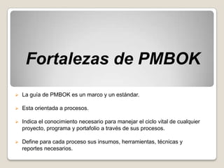 Fortalezas de PMBOK
   La guía de PMBOK es un marco y un estándar.

   Esta orientada a procesos.

   Indica el conocimiento necesario para manejar el ciclo vital de cualquier
    proyecto, programa y portafolio a través de sus procesos.

   Define para cada proceso sus insumos, herramientas, técnicas y
    reportes necesarios.
 