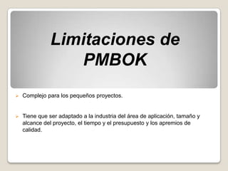 Limitaciones de
                 PMBOK
   Complejo para los pequeños proyectos.


   Tiene que ser adaptado a la industria del área de aplicación, tamaño y
    alcance del proyecto, el tiempo y el presupuesto y los apremios de
    calidad.
 