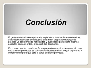 Conclusión
El generar conocimiento por cada experiencia que se tiene de nuestras
actividades laborales contribuye a una mejor preparación porque la
práctica va conformando habilidades y cualidades para cubrir muchos
aspectos como el orden, el control, las decisiones.
En consecuencia, cuando se forma parte de un equipo de desarrollo para
uno o varios proyectos se considera a la persona con mayor capacidad y
conocimiento para que esté a cargo de dicho proyecto.
 
