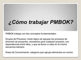 ¿Cómo trabajar PMBOK?
PMBOK trabaja con dos conceptos fundamentales:

Grupos de Procesos: modo lógico de agrupar los procesos de
dirección de proyectos, necesarios para cualquier proyecto, con
dependencias entre ellos, y que se llevan a cabo en la misma
secuencia siempre.

Áreas de Conocimiento: categoría que agrupa elementos en común
 
