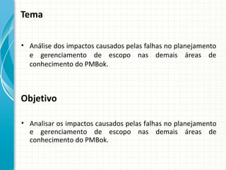 Tema


• Análise dos impactos causados pelas falhas no planejamento
  e gerenciamento de escopo nas demais áreas de
  conhecimento do PMBok.



Objetivo

• Analisar os impactos causados pelas falhas no planejamento
  e gerenciamento de escopo nas demais áreas de
  conhecimento do PMBok.
 