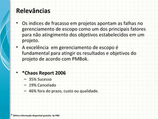 Relevâncias
     • Os índices de fracasso em projetos apontam as falhas no
       gerenciamento de escopo como um dos principais fatores
       para não atingimento dos objetivos estabelecidos em um
       projeto.
     • A excelência em gerenciamento de escopo é
       fundamental para atingir os resultados e objetivos do
       projeto de acordo com PMBok.

     • *Chaos Report 2006
            – 35% Sucesso
            – 19% Cancelado
            – 46% fora do prazo, custo ou qualidade.




* Última informação disponível gratuita   do PMI
 