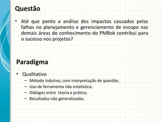 Questão
• Até que ponto a análise dos impactos causados pelas
  falhas no planejamento e gerenciamento de escopo nas
  demais áreas de conhecimento do PMBok contribui para
  o sucesso nos projetos?



Paradigma
• Qualitativo
   –   Método indutivo, com interpretação de questão;
   –   Uso de ferramenta não estatística;
   –   Diálogos entre teoria e prática;
   –   Resultados não generalizados.
 