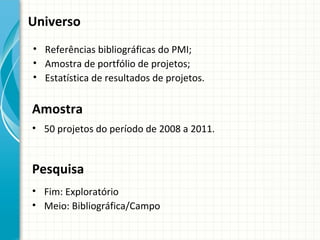 Universo
• Referências bibliográficas do PMI;
• Amostra de portfólio de projetos;
• Estatística de resultados de projetos.


Amostra
• 50 projetos do período de 2008 a 2011.


Pesquisa
• Fim: Exploratório
• Meio: Bibliográfica/Campo
 