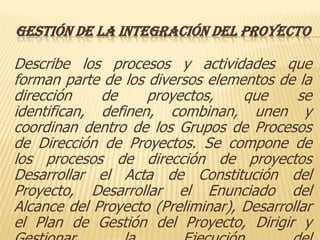 GESTIÓN DE LA INTEGRACIÓN DEL PROYECTO

Describe los procesos y actividades que
forman parte de los diversos elementos de la
dirección    de     proyectos,     que      se
identifican, definen, combinan, unen y
coordinan dentro de los Grupos de Procesos
de Dirección de Proyectos. Se compone de
los procesos de dirección de proyectos
Desarrollar el Acta de Constitución del
Proyecto, Desarrollar el Enunciado del
Alcance del Proyecto (Preliminar), Desarrollar
el Plan de Gestión del Proyecto, Dirigir y
 