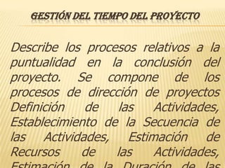 GESTIÓN DEL TIEMPO DEL PROYECTO


Describe los procesos relativos a la
puntualidad en la conclusión del
proyecto. Se compone de los
procesos de dirección de proyectos
Definición   de    las  Actividades,
Establecimiento de la Secuencia de
las Actividades, Estimación de
Recursos    de    las   Actividades,
 