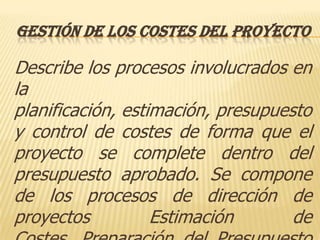 GESTIÓN DE LOS COSTES DEL PROYECTO

Describe los procesos involucrados en
la
planificación, estimación, presupuesto
y control de costes de forma que el
proyecto se complete dentro del
presupuesto aprobado. Se compone
de los procesos de dirección de
proyectos          Estimación       de
 