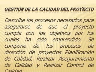 GESTIÓN DE LA CALIDAD DEL PROYECTO

Describe los procesos necesarios para
asegurarse de que el proyecto
cumpla con los objetivos por los
cuales ha sido emprendido. Se
compone de los procesos de
dirección de proyectos Planificación
de Calidad, Realizar Aseguramiento
de Calidad y Realizar Control de
 