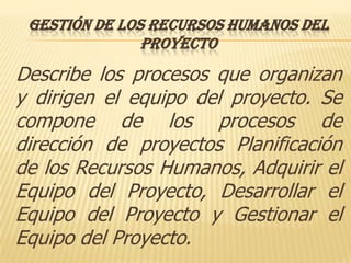 GESTIÓN DE LOS RECURSOS HUMANOS DEL
               PROYECTO
Describe los procesos que organizan
y dirigen el equipo del proyecto. Se
compone de los procesos de
dirección de proyectos Planificación
de los Recursos Humanos, Adquirir el
Equipo del Proyecto, Desarrollar el
Equipo del Proyecto y Gestionar el
Equipo del Proyecto.
 