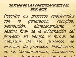 GESTIÓN DE LAS COMUNICACIONES DEL
              PROYECTO
Describe los procesos relacionados
con     la    generación,  recogida,
distribución,    almacenamiento    y
destino final de la información del
proyecto en tiempo y forma. Se
compone de los procesos de
dirección de proyectos Planificación
de las Comunicaciones, Distribución
 