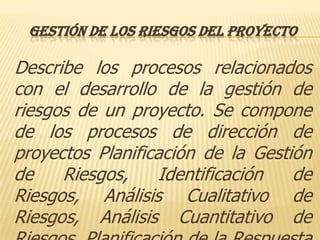 GESTIÓN DE LOS RIESGOS DEL PROYECTO

Describe los procesos relacionados
con el desarrollo de la gestión de
riesgos de un proyecto. Se compone
de los procesos de dirección de
proyectos Planificación de la Gestión
de    Riesgos,     Identificación  de
Riesgos, Análisis Cualitativo de
Riesgos, Análisis Cuantitativo de
 
