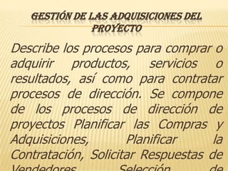 GESTIÓN DE LAS ADQUISICIONES DEL
               PROYECTO
Describe los procesos para comprar o
adquirir productos, servicios o
resultados, así como para contratar
procesos de dirección. Se compone
de los procesos de dirección de
proyectos Planificar las Compras y
Adquisiciones,       Planificar     la
Contratación, Solicitar Respuestas de
 