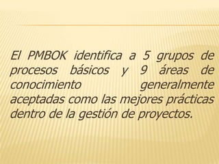 El PMBOK identifica a 5 grupos de
procesos básicos y 9 áreas de
conocimiento            generalmente
aceptadas como las mejores prácticas
dentro de la gestión de proyectos.
 