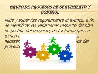 GRUPO DE PROCESOS DE SEGUIMIENTO Y
               CONTROL
Mide y supervisa regularmente el avance, a fin
de identificar las variaciones respecto del plan
de gestión del proyecto, de tal forma que se
tomen medidas correctivas cuando sea
necesario para cumplir con los objetivos del
proyecto.
 