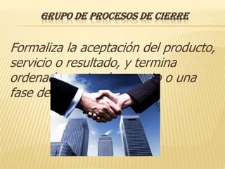 GRUPO DE PROCESOS DE CIERRE


Formaliza la aceptación del producto,
servicio o resultado, y termina
ordenadamente el proyecto o una
fase del mismo.
 