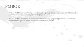 PMBOK
- O Guia PMBOK em sua 5° Edição provê diretrizes para gerência dos projetos individualmente e
define conceitos associados à gerência de projetos.
- O Guia PMBOK reconhece 47 processos que recaem em 5 grupos de processos e 10 áreas de
conhecimento que são típicas em quase todas áreas de projetos.
 