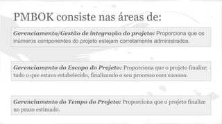 PMBOK consiste nas áreas de:
Gerenciamento/Gestão de integração do projeto: Proporciona que os
inúmeros componentes do projeto estejam corretamente administrados.
Gerenciamento do Escopo do Projeto: Proporciona que o projeto finalize
tudo o que estava estabelecido, finalizando o seu processo com sucesso.
Gerenciamento do Tempo do Projeto: Proporciona que o projeto finalize
no prazo estimado.
 
