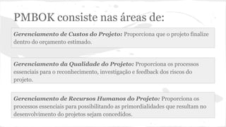 PMBOK consiste nas áreas de:
Gerenciamento de Custos do Projeto: Proporciona que o projeto finalize
dentro do orçamento estimado.
Gerenciamento da Qualidade do Projeto: Proporciona os processos
essenciais para o reconhecimento, investigação e feedback dos riscos do
projeto.
Gerenciamento de Recursos Humanos do Projeto: Proporciona os
processos essenciais para possibilitando as primordialidades que resultam no
desenvolvimento do projetos sejam concedidos.
 
