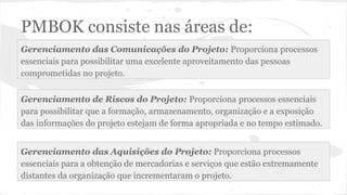 PMBOK consiste nas áreas de:
Gerenciamento de Riscos do Projeto: Proporciona processos essenciais
para possibilitar que a formação, armazenamento, organização e a exposição
das informações do projeto estejam de forma apropriada e no tempo estimado.
Gerenciamento das Comunicações do Projeto: Proporciona processos
essenciais para possibilitar uma excelente aproveitamento das pessoas
comprometidas no projeto.
Gerenciamento das Aquisições do Projeto: Proporciona processos
essenciais para a obtenção de mercadorias e serviços que estão extremamente
distantes da organização que incrementaram o projeto.
 