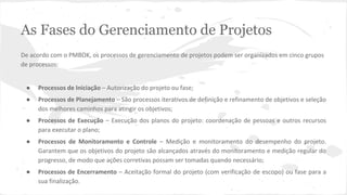 As Fases do Gerenciamento de Projetos
De acordo com o PMBOK, os processos de gerenciamento de projetos podem ser organizados em cinco grupos
de processos:
● Processos de Iniciação – Autorização do projeto ou fase;
● Processos de Planejamento – São processos iterativos de definição e refinamento de objetivos e seleção
dos melhores caminhos para atingir os objetivos;
● Processos de Execução – Execução dos planos do projeto: coordenação de pessoas e outros recursos
para executar o plano;
● Processos de Monitoramento e Controle – Medição e monitoramento do desempenho do projeto.
Garantem que os objetivos do projeto são alcançados através do monitoramento e medição regular do
progresso, de modo que ações corretivas possam ser tomadas quando necessário;
● Processos de Encerramento – Aceitação formal do projeto (com verificação de escopo) ou fase para a
sua finalização.
 