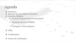 Agenda
❖ Histórico;
❖ Revisão Geral de Alguns Conceitos;
❖ Conceito PMBOK;
➢ As fases do gerenciamento de projeto;
➢ Processos do Guia PMBOK;
➢ Vantagens e Desvantagens.
❖ PMI;
❖ Certificações;
❖ Custos da certificação;
 
