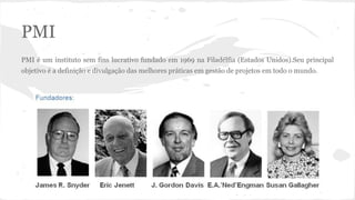 PMI
PMI é um instituto sem fins lucrativo fundado em 1969 na Filadélfia (Estados Unidos).Seu principal
objetivo é a definição e divulgação das melhores práticas em gestão de projetos em todo o mundo.
 
