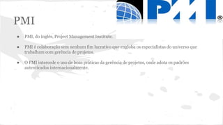 PMI
● PMI, do inglês, Project Management Institute.
● PMI é colaboração sem nenhum fim lucrativo que engloba os especialistas do universo que
trabalham com gerência de projetos.
● O PMI intercede o uso de boas práticas da gerência de projetos, onde adota os padrões
autenticados internacionalmente.
 
