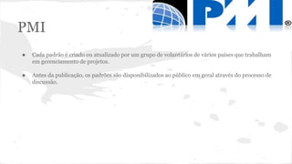 PMI
● Cada padrão é criado ou atualizado por um grupo de voluntários de vários países que trabalham
em gerenciamento de projetos.
● Antes da publicação, os padrões são disponibilizados ao público em geral através do processo de
discussão.
 