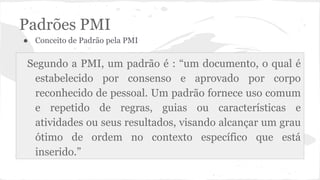 Padrões PMI
● Conceito de Padrão pela PMI
Segundo a PMI, um padrão é : “um documento, o qual é
estabelecido por consenso e aprovado por corpo
reconhecido de pessoal. Um padrão fornece uso comum
e repetido de regras, guias ou características e
atividades ou seus resultados, visando alcançar um grau
ótimo de ordem no contexto específico que está
inserido.”
 