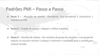 Padrões PMI – Passo a Passo
● Passo 1 – Alocação do comitê - Presidente, Vice-presidente e voluntários +
membro da PMI.
● Passo 2 – Criação do esboço - esboçar e refinar o padrão;
● Passo 3 – Revisão do esboço - Um membro do grupo de conselho e um grupo de
experts no assunto revisam o esboço e retornam o resultado para o comitê para
realizar revisão;
 