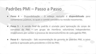 Padrões PMI – Passo a Passo
● Passo 4 – Disponibilização - O esboço revisado é disponibilizado para
comentários públicos, os quais o comitê considera na revisão novamente;
● Passo 5 – A versão final do padrão é enviada para aprovação do corpo de
consenso da PMI – um grupo de membros voluntários independentes
responsáveis por validar o processo de desenvolvimento de cada padrão PMI;
● Passo 6 – Aprovação - Sob recomendação do gerente de padrões PMI, o novo
padrão é aprovado pelo presidente e CEO da PMI;
 