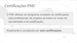 Certificações PMI
O PMI oferece um programa completo de certificações
para profissionais de projetos de todos os níveis de
escolaridade e de qualificação.
Atualmente é constituído por seis certificações.
 
