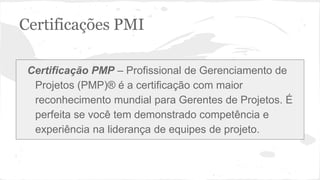Certificações PMI
Certificação PMP – Profissional de Gerenciamento de
Projetos (PMP)® é a certificação com maior
reconhecimento mundial para Gerentes de Projetos. É
perfeita se você tem demonstrado competência e
experiência na liderança de equipes de projeto.
 