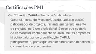 Certificações PMI
Certificação CAPM – Técnico Certificado em
Gerenciamento de Projetos® é adequada se você é
patrocinador de projetos, iniciante em gerenciamento
de projetos, ou é um profissional técnico que gostaria
de demonstrar conhecimento na área. Muitas empresas
já estão valorizando a certificação CAPM,
principalmente, para aqueles que ainda estão decidindo
os caminhos de sua carreira.
 
