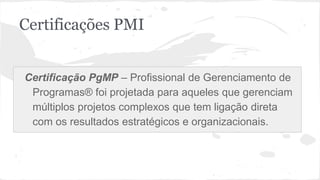 Certificações PMI
Certificação PgMP – Profissional de Gerenciamento de
Programas® foi projetada para aqueles que gerenciam
múltiplos projetos complexos que tem ligação direta
com os resultados estratégicos e organizacionais.
 