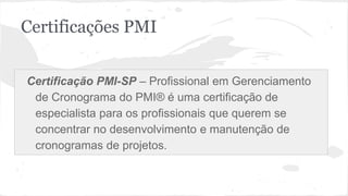 Certificações PMI
Certificação PMI-SP – Profissional em Gerenciamento
de Cronograma do PMI® é uma certificação de
especialista para os profissionais que querem se
concentrar no desenvolvimento e manutenção de
cronogramas de projetos.
 
