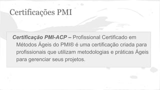 Certificações PMI
Certificação PMI-ACP – Profissional Certificado em
Métodos Ágeis do PMI® é uma certificação criada para
profissionais que utilizam metodologias e práticas Ágeis
para gerenciar seus projetos.
 
