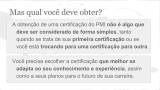 Mas qual você deve obter?
A obtenção de uma certificação do PMI não é algo que
deve ser considerado de forma simples, tanto
quando se trata de sua primeira certificação ou se
você está trocando para uma certificação para outra.
Você precisa escolher a certificação que melhor se
adapta ao seu conhecimento e experiência, assim
como a seus planos para o futuro de sua carreira.
 