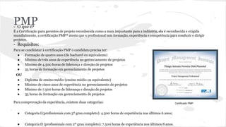 PMP- O que é?
É a Certificação para gerentes de projeto reconhecida como a mais importante para a indústria, ela é reconhecida e exigida
mundialmente, a certificação PMP® atesta que o profissional tem formação, experiência e competência para conduzir e dirigir
projetos.
- Requisitos:
Para se candidatar à certificação PMP o candidato precisa ter:
● Formação de quatro anos (de bacharel ou equivalente)
● Mínimo de três anos de experiência no gerenciamento de projetos
● Mínimo de 4.500 horas de liderança e direção de projetos
● 35 horas de formação em gerenciamento de projetos
OU
● Diploma de ensino médio (ensino médio ou equivalente)
● Mínimo de cinco anos de experiência no gerenciamento de projetos
● Mínimo de 7.500 horas de liderança e direção de projetos
● 35 horas de formação em gerenciamento de projetos
Para comprovação da experiência, existem duas categorias:
● Categoria I (profissionais com 3º grau completo): 4.500 horas de experiência nos últimos 6 anos;
● Categoria II (profissionais com 2º grau completo): 7.500 horas de experiência nos últimos 8 anos.
Certificado PMP
 